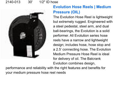 2140-013	30'	1/2" ID hose Evolution Hose Reels | Medium Pressure (OIL) The Evolution Hose Reel is lightweight but extremely rugged. Engineered with a steel pedestal, steel arm, and dual ball-bearings, the Evolution is a solid performer. All Evolution series hose reels have a narrow and lightweight design; includes hose, hose stop and a 2.5’ connecting hose. The Evolution Medium Pressure Hose Reel is ideal for delivery of oil. The Balcrank Evolution combines design, performance and reliability with the right features and benefits for your medium pressure hose reel needs